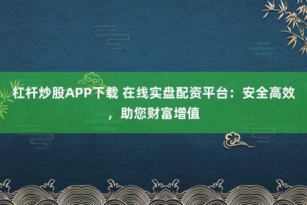 杠杆炒股APP下载 在线实盘配资平台：安全高效，助您财富增值