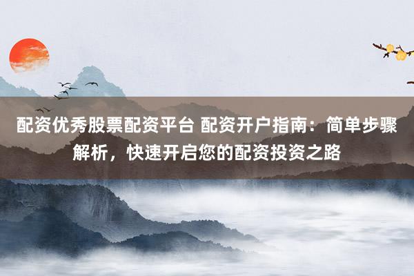 配资优秀股票配资平台 配资开户指南：简单步骤解析，快速开启您的配资投资之路