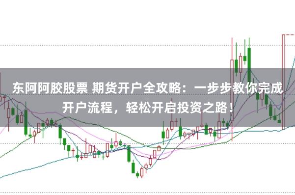 东阿阿胶股票 期货开户全攻略：一步步教你完成开户流程，轻松开启投资之路！