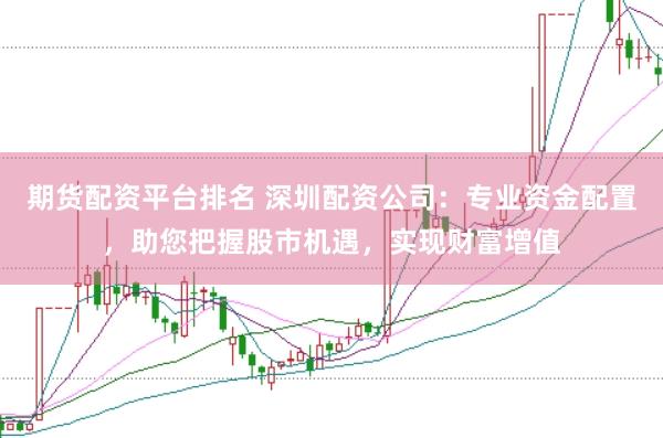 期货配资平台排名 深圳配资公司：专业资金配置，助您把握股市机遇，实现财富增值