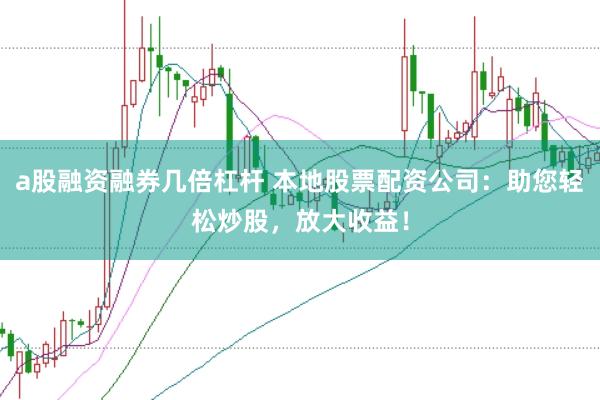 a股融资融券几倍杠杆 本地股票配资公司：助您轻松炒股，放大收益！
