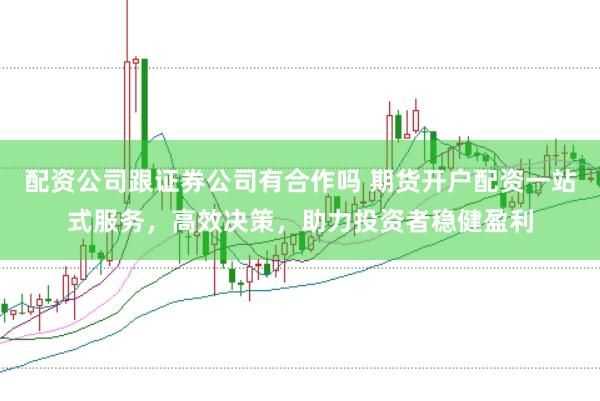 配资公司跟证券公司有合作吗 期货开户配资一站式服务，高效决策，助力投资者稳健盈利