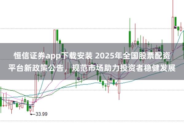 恒信证券app下载安装 2025年全国股票配资平台新政策公告，规范市场助力投资者稳健发展