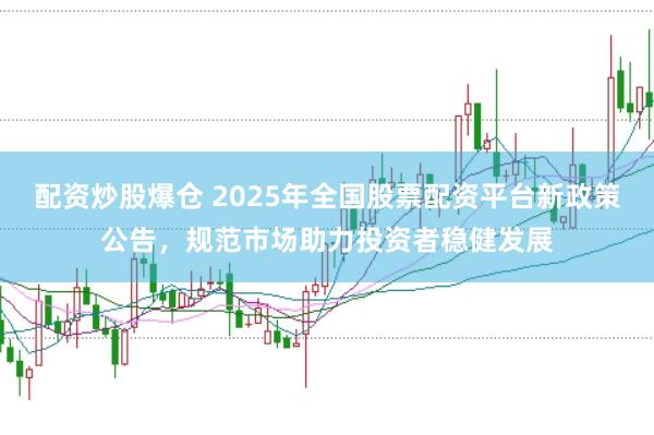 配资炒股爆仓 2025年全国股票配资平台新政策公告，规范市场助力投资者稳健发展