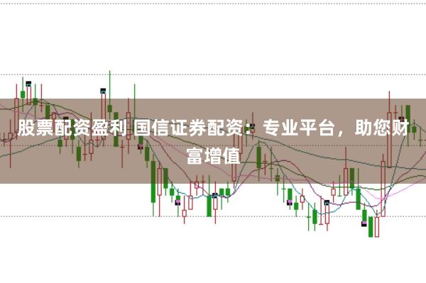 股票配资盈利 国信证券配资：专业平台，助您财富增值