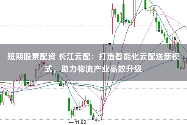 短期股票配资 长江云配：打造智能化云配送新模式，助力物流产业高效升级