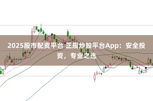 2025股市配资平台 正规炒股平台App：安全投资，专业之选