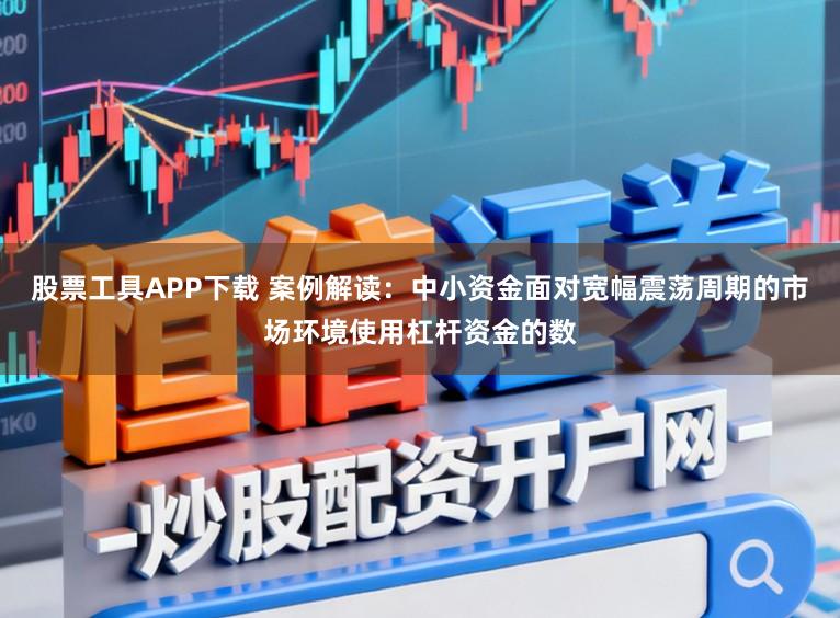 股票工具APP下载 案例解读：中小资金面对宽幅震荡周期的市场环境使用杠杆资金的数