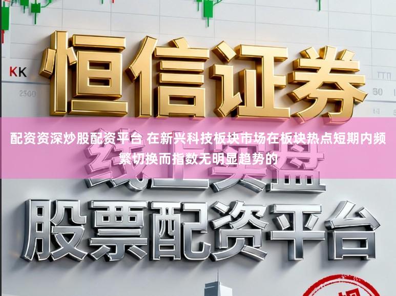 配资资深炒股配资平台 在新兴科技板块市场在板块热点短期内频繁切换而指数无明显趋势的