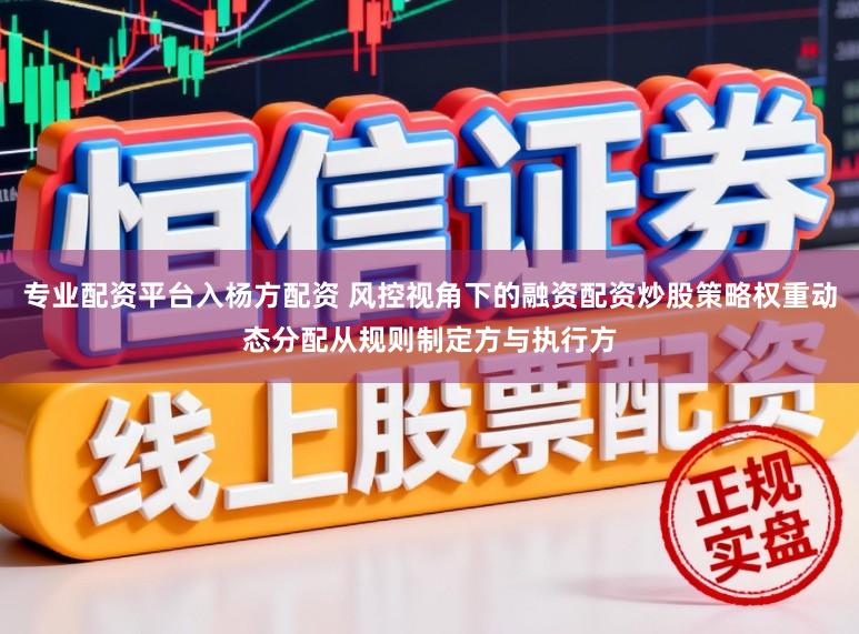 专业配资平台入杨方配资 风控视角下的融资配资炒股策略权重动态分配从规则制定方与执行方