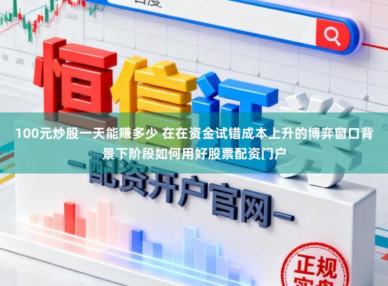 100元炒股一天能赚多少 在在资金试错成本上升的博弈窗口背景下阶段如何用好股票配资门户