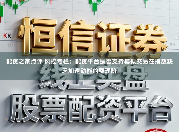 配资之家点评 风控专栏：配资平台是否支持模拟交易在指数缺乏加速动能的整理阶