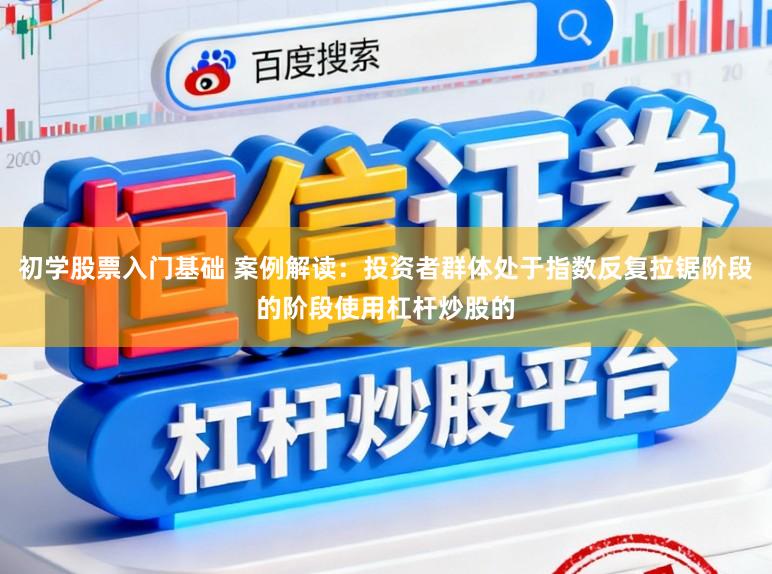 初学股票入门基础 案例解读：投资者群体处于指数反复拉锯阶段的阶段使用杠杆炒股的