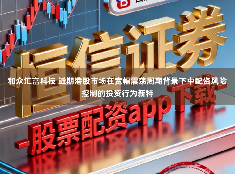 和众汇富科技 近期港股市场在宽幅震荡周期背景下中配资风险控制的投资行为新特