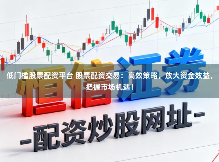 低门槛股票配资平台 股票配资交易：高效策略，放大资金效益，把握市场机遇！