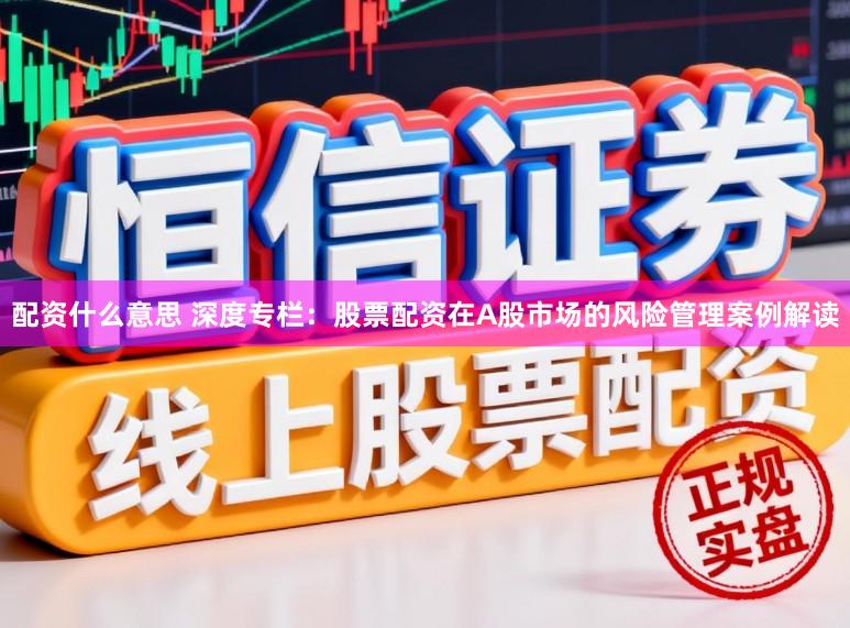 配资什么意思 深度专栏:股票配资在A股市场的风险管理案例解读