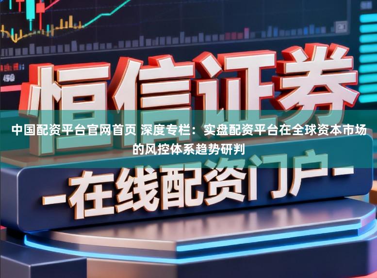 中国配资平台官网首页 深度专栏:实盘配资平台在全球资本市场的风控体系趋势研判